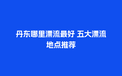 丹东哪里漂流最好 五大漂流地点推荐