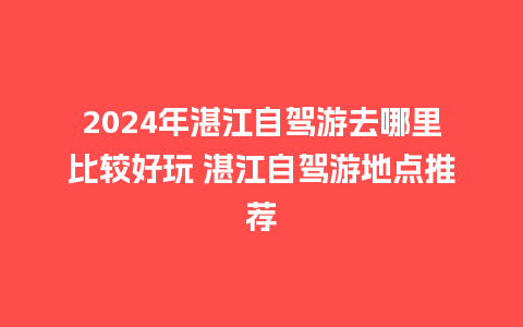 2024年湛江自驾游去哪里比较好玩 湛江自驾游地点推荐