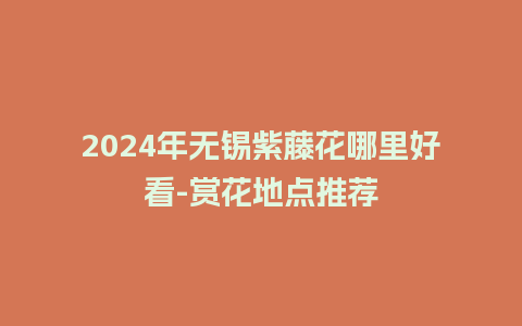 2024年无锡紫藤花哪里好看-赏花地点推荐