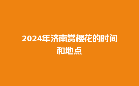 2024年济南赏樱花的时间和地点