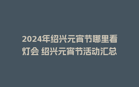 2024年绍兴元宵节哪里看灯会 绍兴元宵节活动汇总