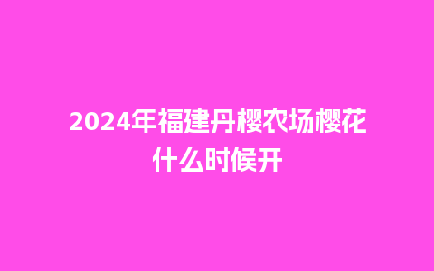 2024年福建丹樱农场樱花什么时候开