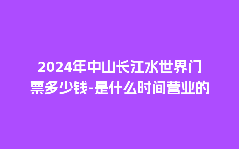 2024年中山长江水世界门票多少钱-是什么时间营业的