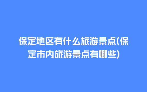 保定地区有什么旅游景点(保定市内旅游景点有哪些)