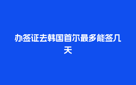 办签证去韩国首尔最多能签几天