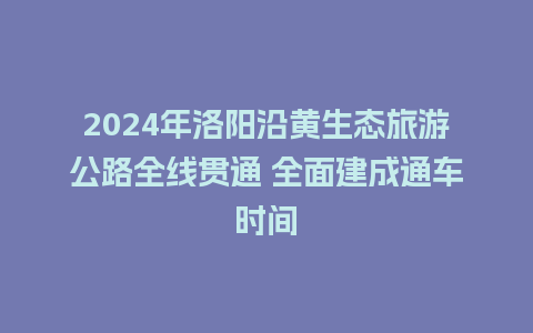 2024年洛阳沿黄生态旅游公路全线贯通 全面建成通车时间