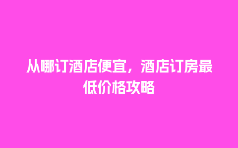 从哪订酒店便宜，酒店订房最低价格攻略