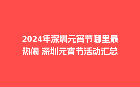 2024年深圳元宵节哪里最热闹 深圳元宵节活动汇总