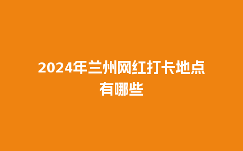 2024年兰州网红打卡地点有哪些