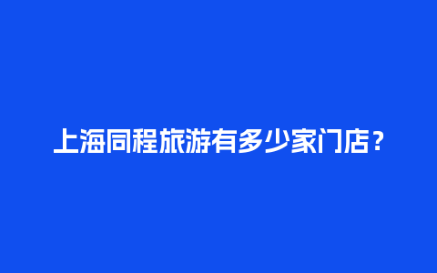 上海同程旅游有多少家门店？