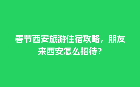 春节西安旅游住宿攻略，朋友来西安怎么招待？