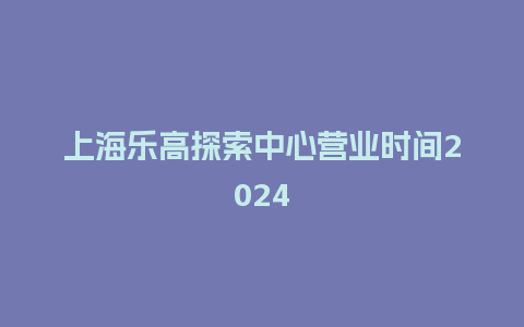 上海乐高探索中心营业时间2024