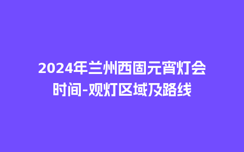 2024年兰州西固元宵灯会时间-观灯区域及路线