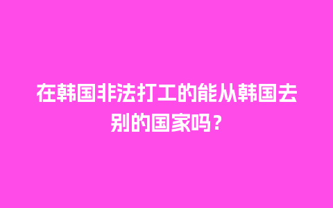 在韩国非法打工的能从韩国去别的国家吗？