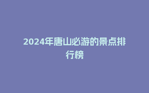 2024年唐山必游的景点排行榜