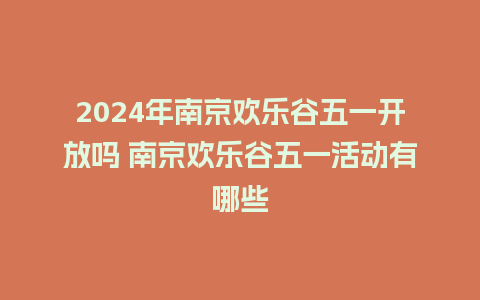 2024年南京欢乐谷五一开放吗 南京欢乐谷五一活动有哪些