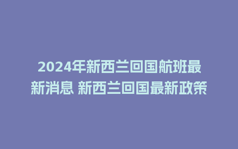 2024年新西兰回国航班最新消息 新西兰回国最新政策