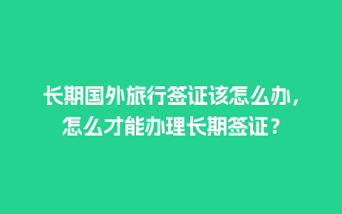 长期国外旅行签证该怎么办，怎么才能办理长期签证？