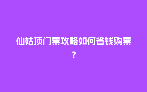 仙姑顶门票攻略如何省钱购票？