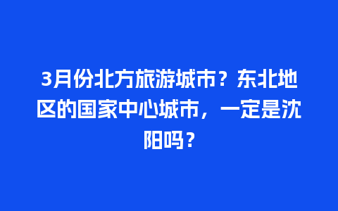 3月份北方旅游城市？东北地区的国家中心城市，一定是沈阳吗？