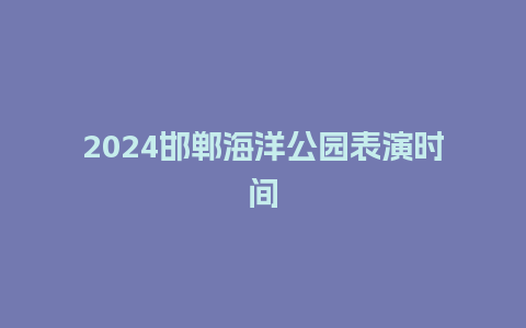 2024邯郸海洋公园表演时间