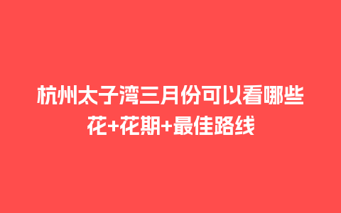 杭州太子湾三月份可以看哪些花+花期+最佳路线