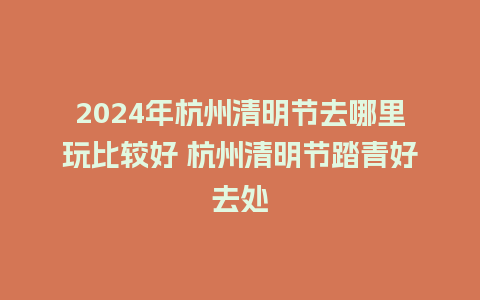 2024年杭州清明节去哪里玩比较好 杭州清明节踏青好去处