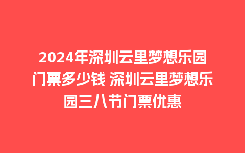 2024年深圳云里梦想乐园门票多少钱 深圳云里梦想乐园三八节门票优惠