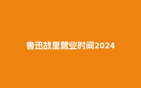 鲁迅故里营业时间2024