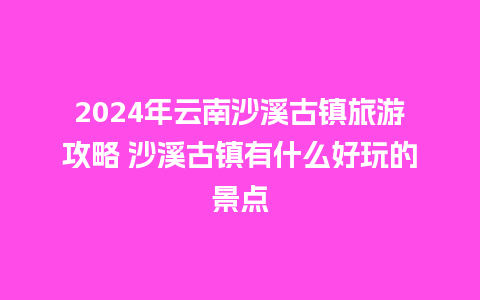 2024年云南沙溪古镇旅游攻略 沙溪古镇有什么好玩的景点