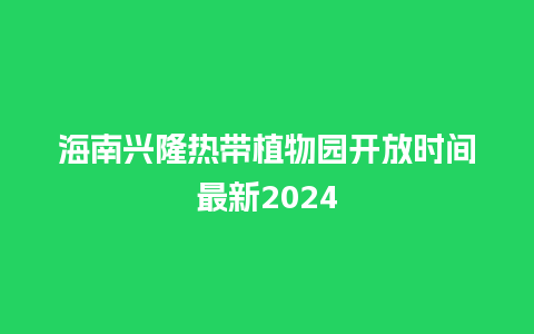 海南兴隆热带植物园开放时间最新2024