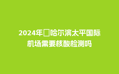 2024年​哈尔滨太平国际机场需要核酸检测吗