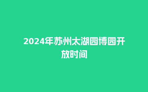 2024年苏州太湖园博园开放时间