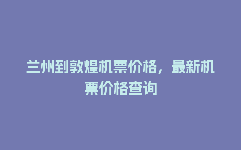 兰州到敦煌机票价格，最新机票价格查询