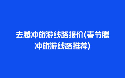 去腾冲旅游线路报价(春节腾冲旅游线路推荐)