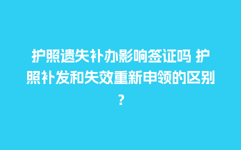 护照遗失补办影响签证吗 护照补发和失效重新申领的区别？