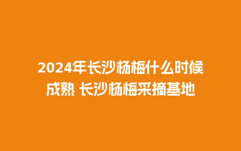 2024年长沙杨梅什么时候成熟 长沙杨梅采摘基地