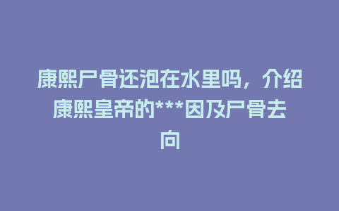 康熙尸骨还泡在水里吗，介绍康熙皇帝的***因及尸骨去向