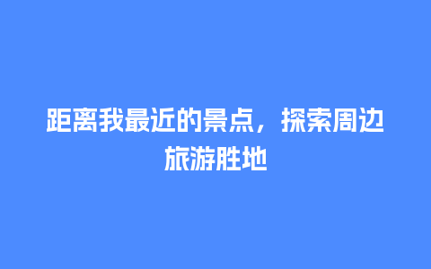 距离我最近的景点，探索周边旅游胜地