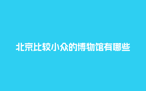 北京比较小众的博物馆有哪些