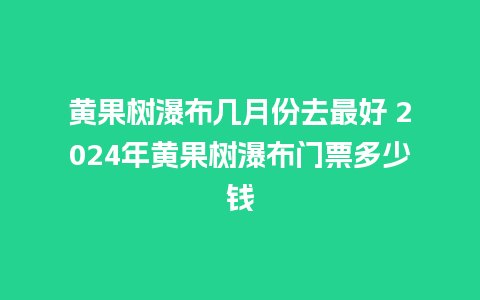 黄果树瀑布几月份去最好 2024年黄果树瀑布门票多少钱