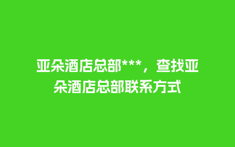 亚朵酒店总部***，查找亚朵酒店总部联系方式