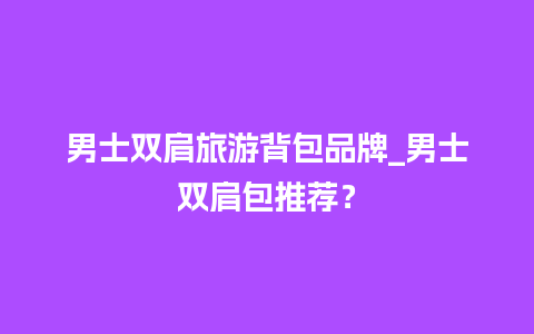 男士双肩旅游背包品牌_男士双肩包推荐？