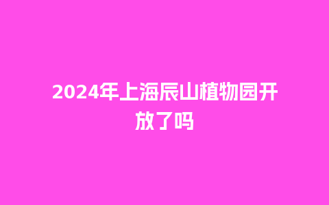 2024年上海辰山植物园开放了吗