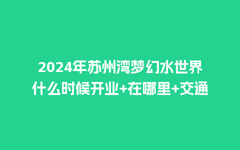 2024年苏州湾梦幻水世界什么时候开业+在哪里+交通