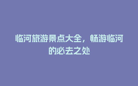 临河旅游景点大全，畅游临河的必去之处