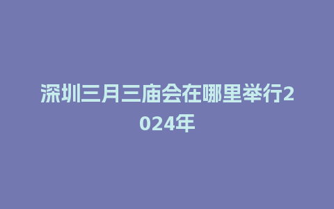 深圳三月三庙会在哪里举行2024年