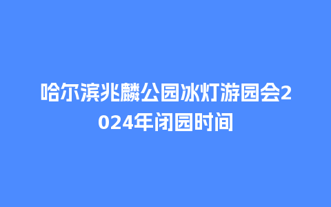 哈尔滨兆麟公园冰灯游园会2024年闭园时间