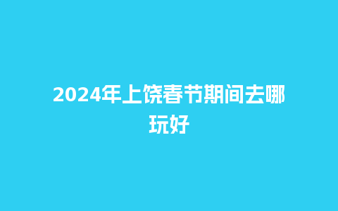 2024年上饶春节期间去哪玩好