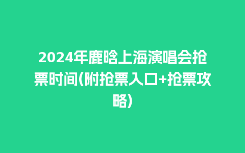 2024年鹿晗上海演唱会抢票时间(附抢票入口+抢票攻略)